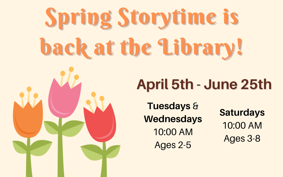 Spring storytime is back at the library! April 5th through June 25th. Tuesdays and Wednesdays at 10:00 for ages 2 - 5. Saturdays at 10:00 for ages 3 - 8.
